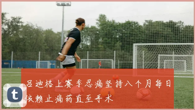 吕迪格上赛季忍痛坚持八个月每日依赖止痛药直至手术