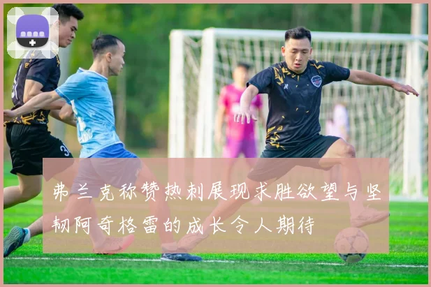弗兰克称赞热刺展现求胜欲望与坚韧阿奇格雷的成长令人期待