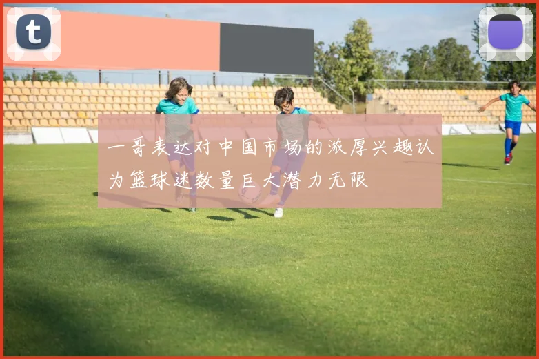 一哥表达对中国市场的浓厚兴趣认为篮球迷数量巨大潜力无限