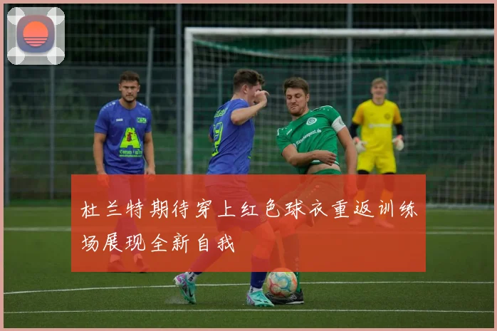杜兰特期待穿上红色球衣重返训练场展现全新自我