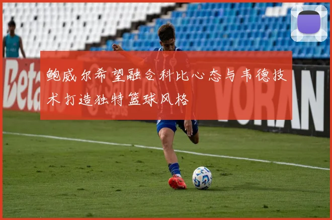 鲍威尔希望融合科比心态与韦德技术打造独特篮球风格