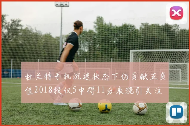 杜兰特手机沉迷状态下仍贡献正负值2018投仅5中得11分表现引关注