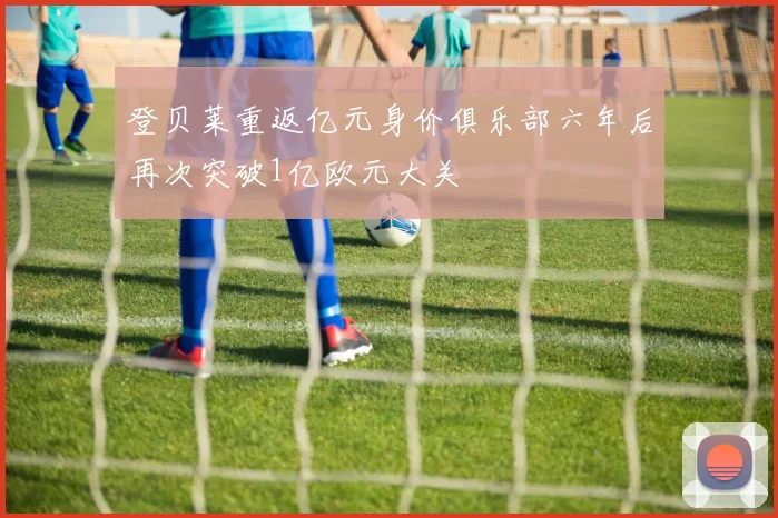 登贝莱重返亿元身价俱乐部六年后再次突破1亿欧元大关