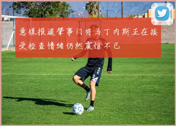 意媒报道肇事门将马丁内斯正在接受检查情绪仍然震惊不已
