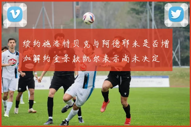 续约施洛特贝克与阿德耶米是否增加解约金条款凯尔表示尚未决定