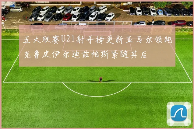 五大联赛U21射手榜更新亚马尔领跑克鲁皮伊尔迪兹帕斯紧随其后