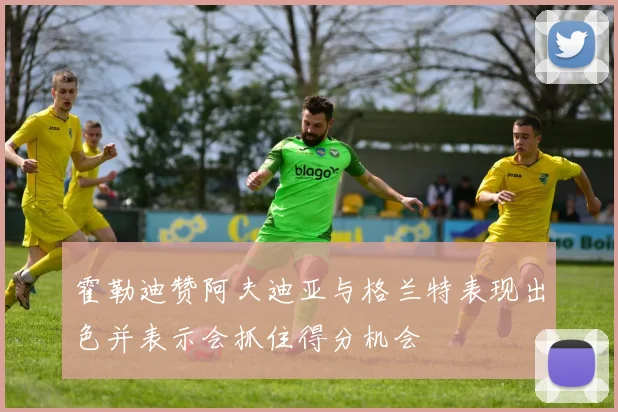 霍勒迪赞阿夫迪亚与格兰特表现出色并表示会抓住得分机会