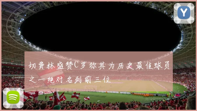 切费林盛赞C罗称其为历史最佳球员之一绝对名列前三位