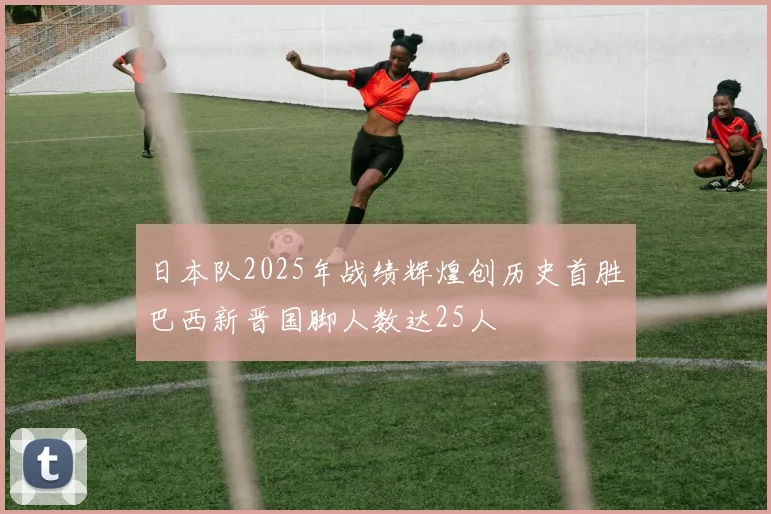 日本队2025年战绩辉煌创历史首胜巴西新晋国脚人数达25人