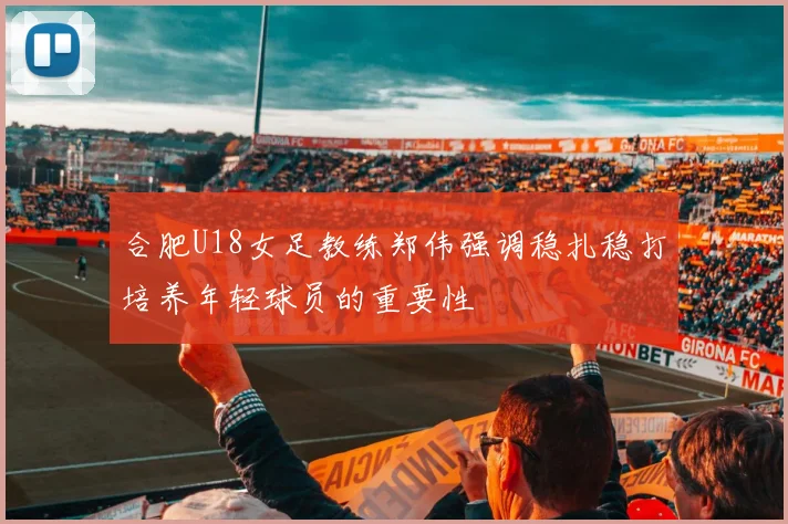 合肥U18女足教练郑伟强调稳扎稳打培养年轻球员的重要性