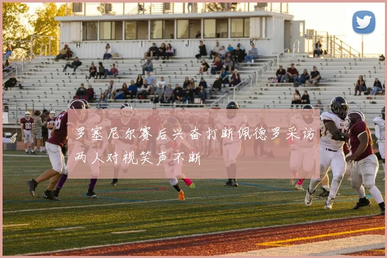 罗塞尼尔赛后兴奋打断佩德罗采访两人对视笑声不断
