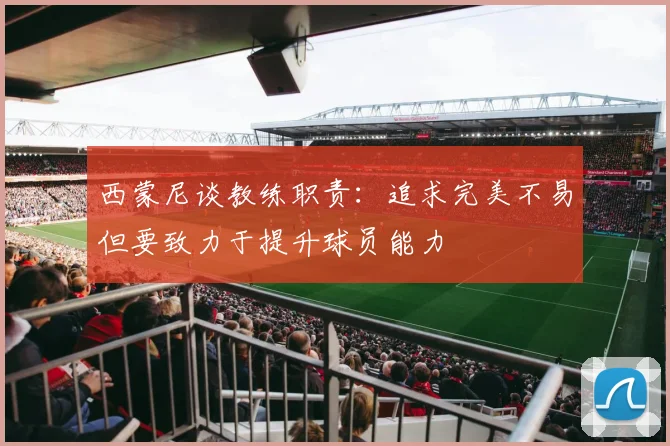 西蒙尼谈教练职责：追求完美不易但要致力于提升球员能力