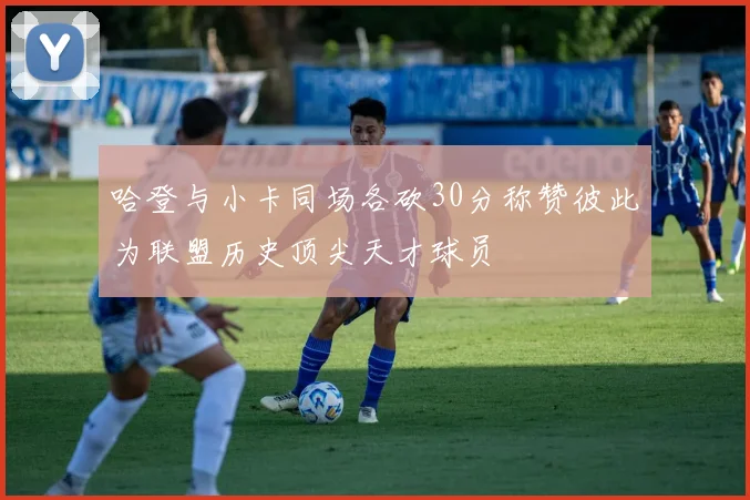 哈登与小卡同场各砍30分称赞彼此为联盟历史顶尖天才球员