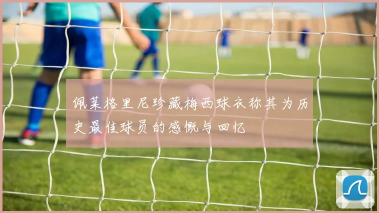 佩莱格里尼珍藏梅西球衣称其为历史最佳球员的感慨与回忆