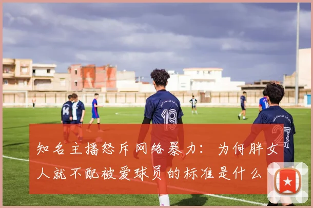 知名主播怒斥网络暴力：为何胖女人就不配被爱球员的标准是什么