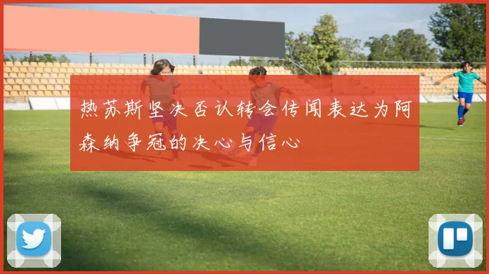热苏斯坚决否认转会传闻表达为阿森纳争冠的决心与信心