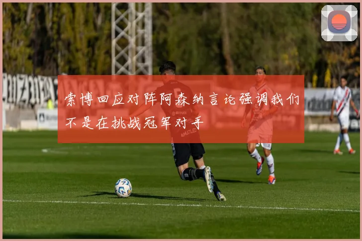 索博回应对阵阿森纳言论强调我们不是在挑战冠军对手