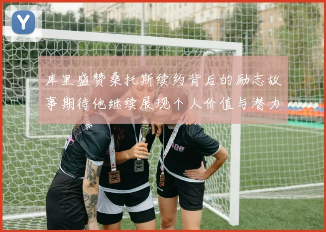 库里盛赞桑托斯续约背后的励志故事期待他继续展现个人价值与潜力